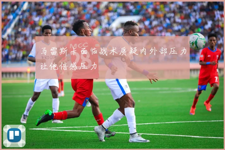 马雷斯卡面临战术质疑内外部压力让他倍感压力