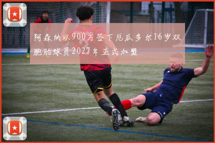 阿森纳以900万签下厄瓜多尔16岁双胞胎球员2027年正式加盟