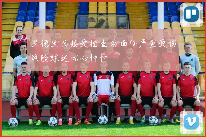 罗德里戈接受检查或面临严重受伤风险球迷忧心忡忡