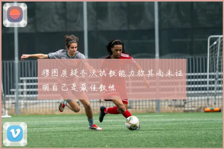穆图质疑齐沃执教能力称其尚未证明自己是最佳教练