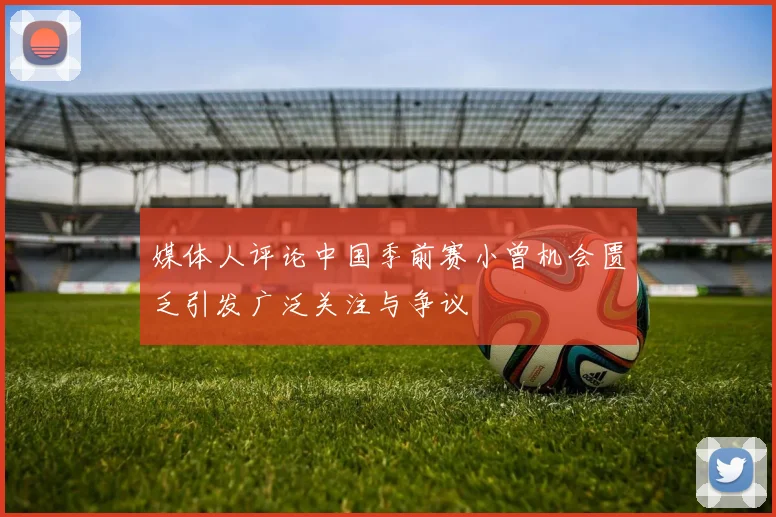 媒体人评论中国季前赛小曾机会匮乏引发广泛关注与争议