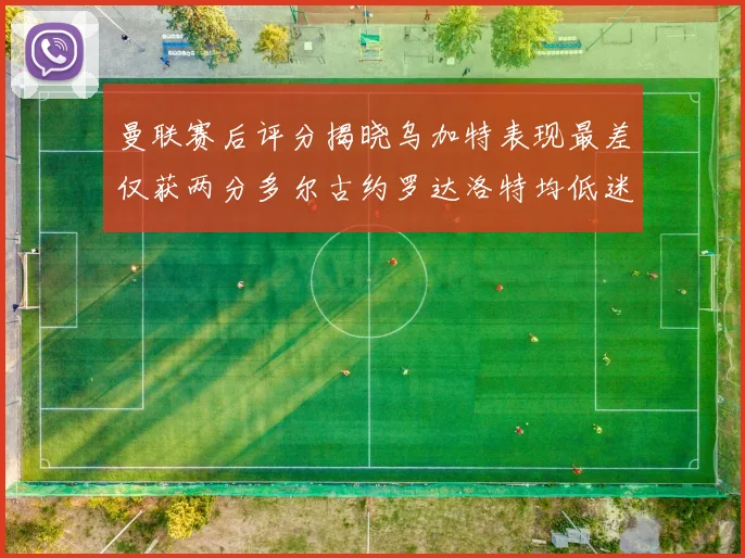 曼联赛后评分揭晓乌加特表现最差仅获两分多尔古约罗达洛特均低迷仅得四分