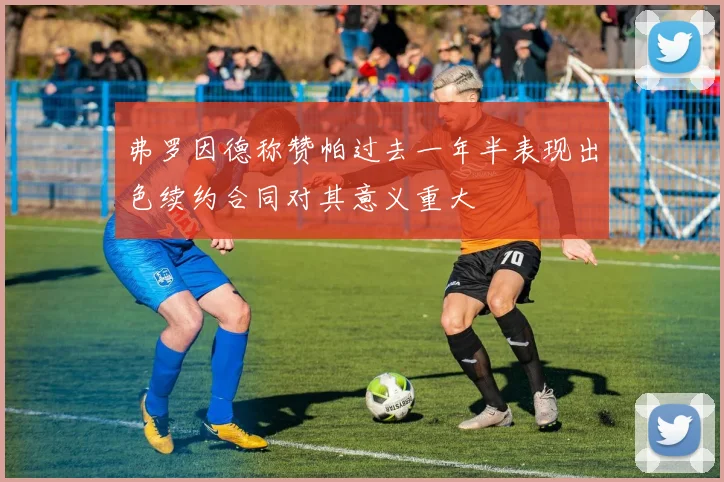 弗罗因德称赞帕过去一年半表现出色续约合同对其意义重大