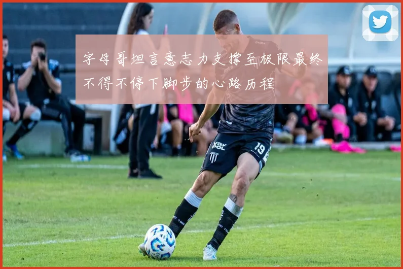 字母哥坦言意志力支撑至极限最终不得不停下脚步的心路历程