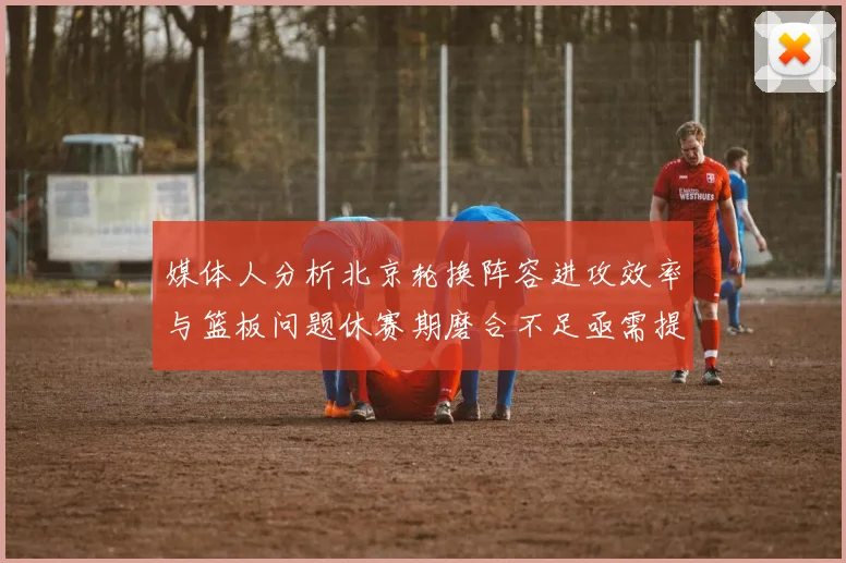 媒体人分析北京轮换阵容进攻效率与篮板问题休赛期磨合不足亟需提升
