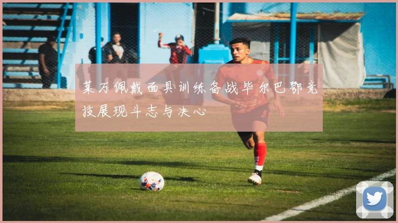 莱万佩戴面具训练备战毕尔巴鄂竞技展现斗志与决心