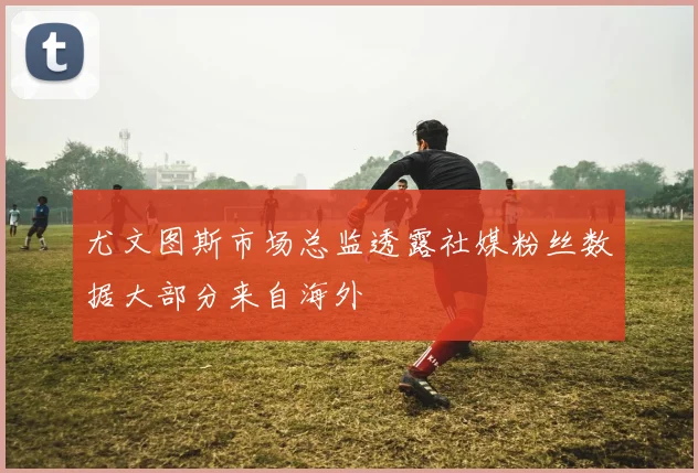 尤文图斯市场总监透露社媒粉丝数据大部分来自海外