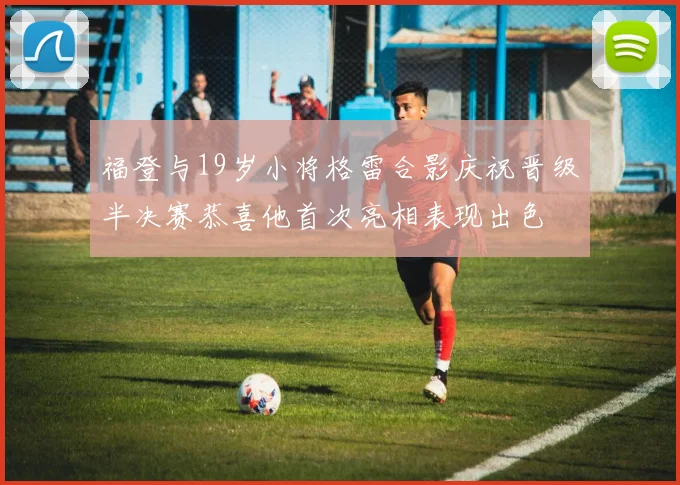 福登与19岁小将格雷合影庆祝晋级半决赛恭喜他首次亮相表现出色