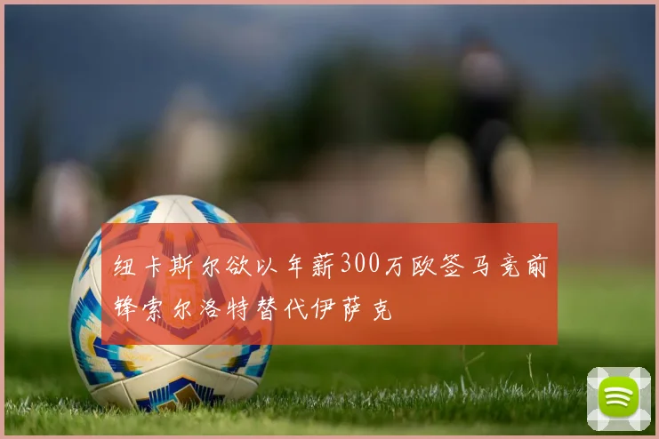 纽卡斯尔欲以年薪300万欧签马竞前锋索尔洛特替代伊萨克