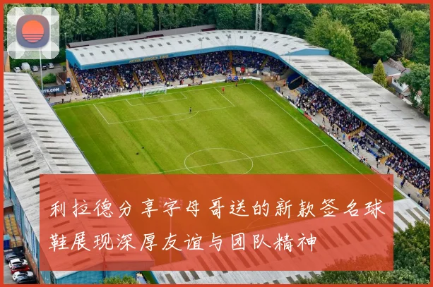 利拉德分享字母哥送的新款签名球鞋展现深厚友谊与团队精神
