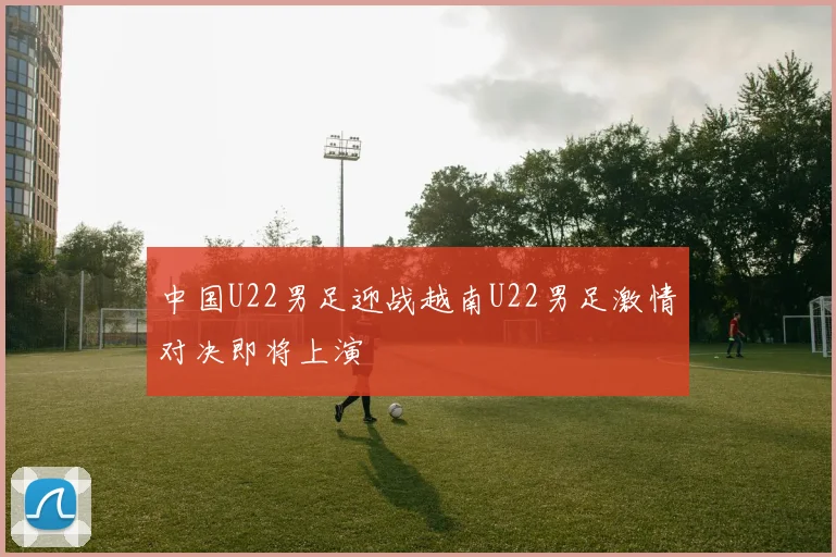 中国U22男足迎战越南U22男足激情对决即将上演