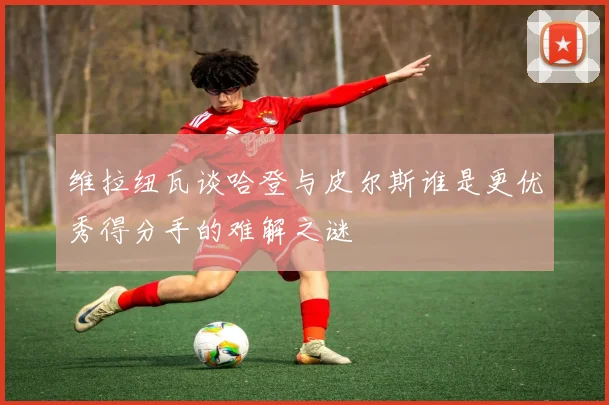 维拉纽瓦谈哈登与皮尔斯谁是更优秀得分手的难解之谜
