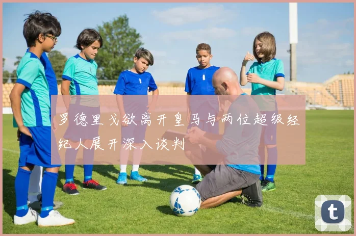 罗德里戈欲离开皇马与两位超级经纪人展开深入谈判