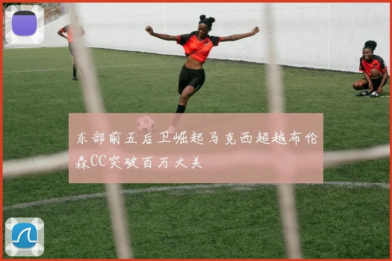 东部前五后卫崛起马克西超越布伦森CC突破百万大关