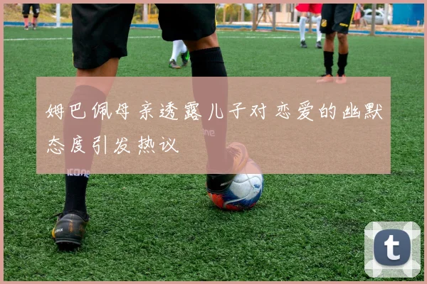 姆巴佩母亲透露儿子对恋爱的幽默态度引发热议