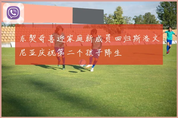 东契奇喜迎家庭新成员回归斯洛文尼亚庆祝第二个孩子降生