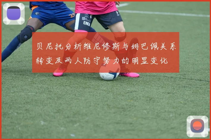 贝尼托分析维尼修斯与姆巴佩关系转变及两人防守努力的明显变化