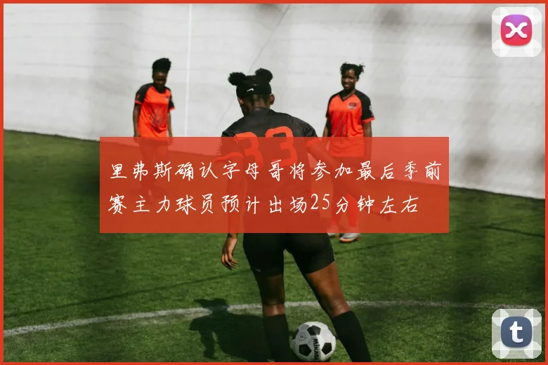 里弗斯确认字母哥将参加最后季前赛主力球员预计出场25分钟左右