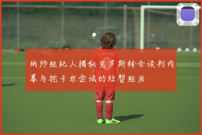 纳帅经纪人揭秘克罗斯转会谈判内幕与挖卡尔尝试的短暂经历