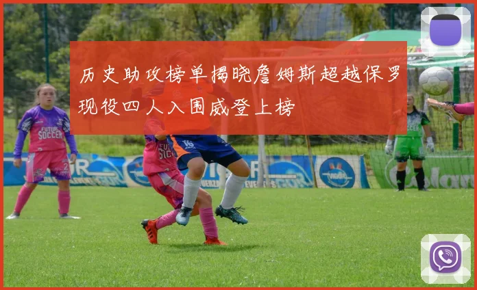 历史助攻榜单揭晓詹姆斯超越保罗现役四人入围威登上榜