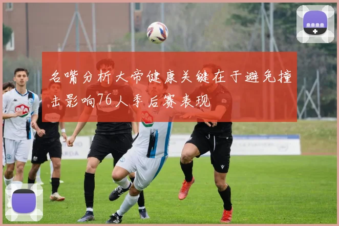 名嘴分析大帝健康关键在于避免撞击影响76人季后赛表现