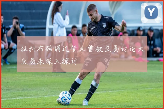 拉科布强调追梦未曾被交易讨论大交易未深入探讨