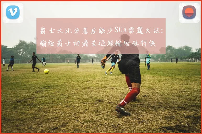 爵士大比分落后缺少SGA雷霆火记：输给爵士的痛苦远超输给独行侠