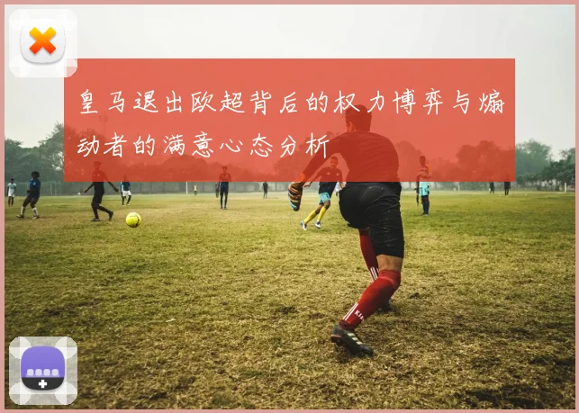 皇马退出欧超背后的权力博弈与煽动者的满意心态分析