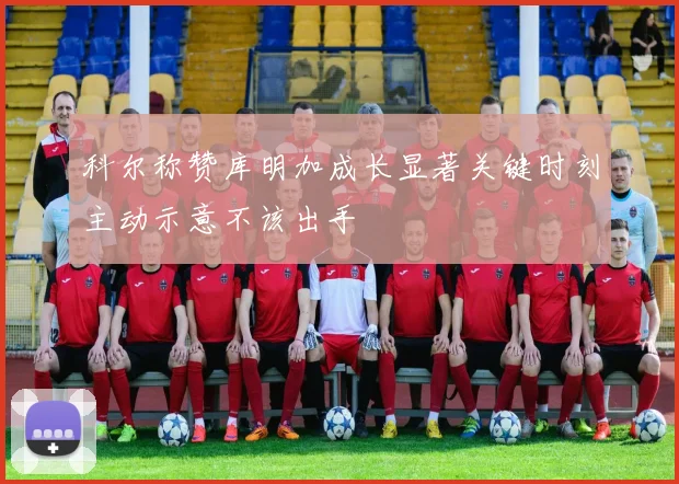 科尔称赞库明加成长显著关键时刻主动示意不该出手