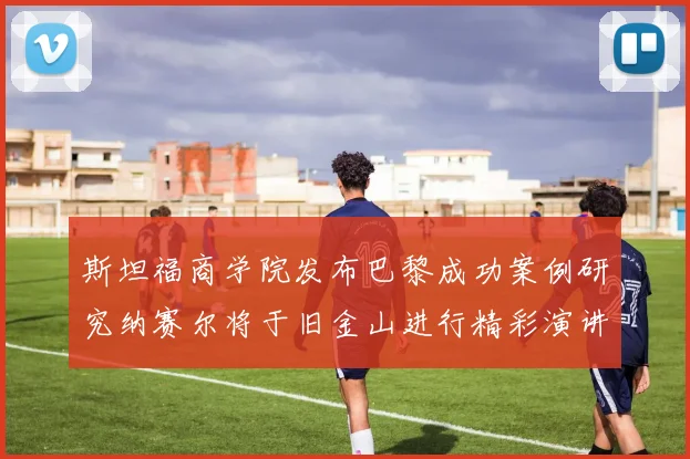 斯坦福商学院发布巴黎成功案例研究纳赛尔将于旧金山进行精彩演讲