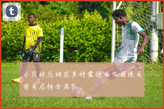 小贝林厄姆在多特蒙德面临困境或将考虑转会离队