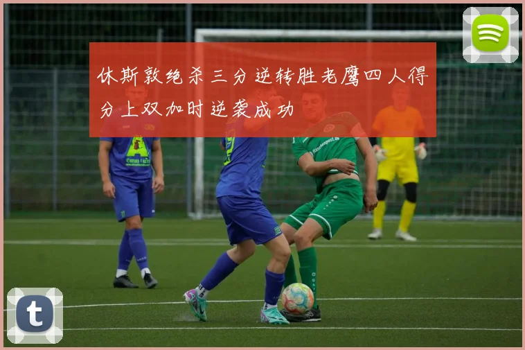 休斯敦绝杀三分逆转胜老鹰四人得分上双加时逆袭成功