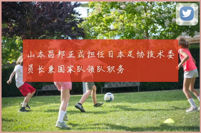 山本昌邦正式担任日本足协技术委员长兼国家队领队职务