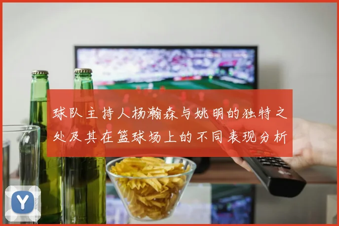 球队主持人杨瀚森与姚明的独特之处及其在篮球场上的不同表现分析