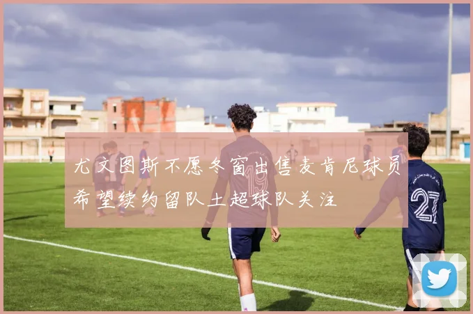 尤文图斯不愿冬窗出售麦肯尼球员希望续约留队土超球队关注