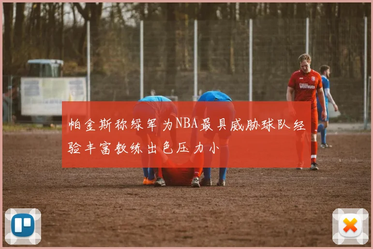 帕金斯称绿军为NBA最具威胁球队经验丰富教练出色压力小