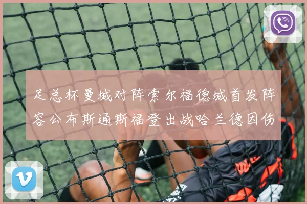 足总杯曼城对阵索尔福德城首发阵容公布斯通斯福登出战哈兰德因伤缺席