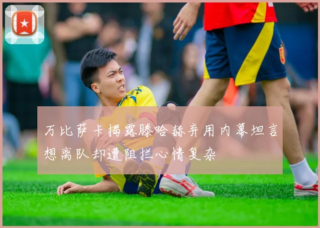 万比萨卡揭露滕哈赫弃用内幕坦言想离队却遭阻拦心情复杂