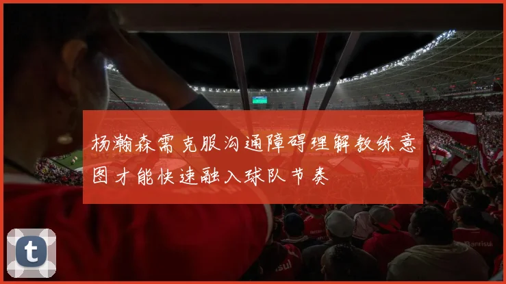 杨瀚森需克服沟通障碍理解教练意图才能快速融入球队节奏