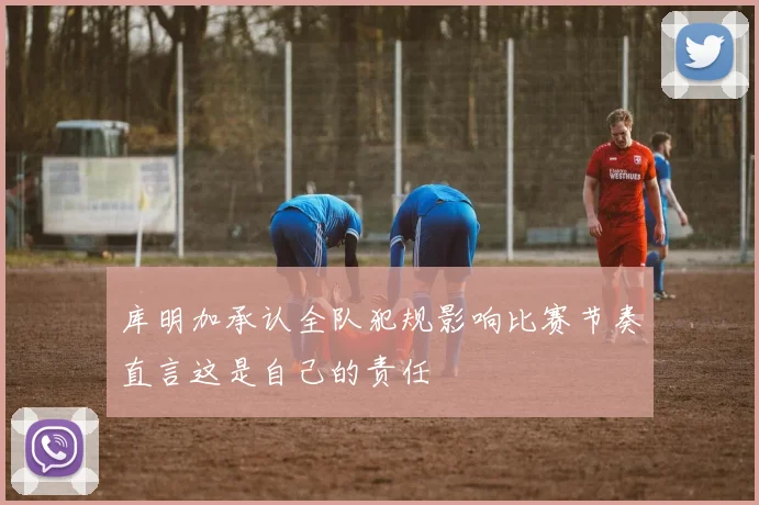 库明加承认全队犯规影响比赛节奏直言这是自己的责任