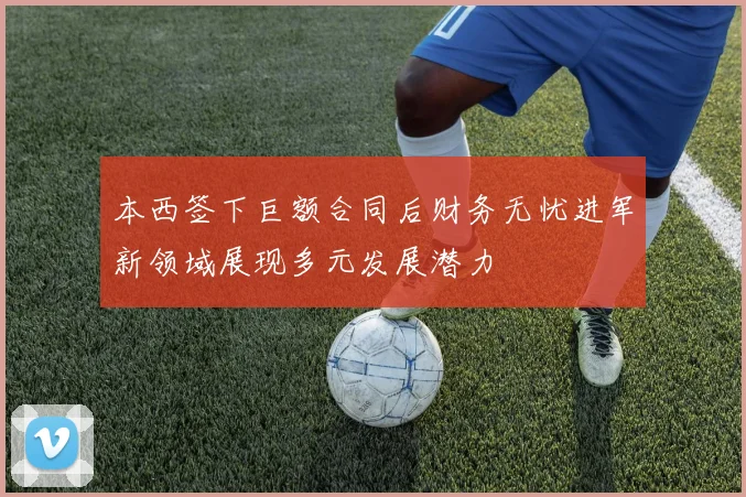 本西签下巨额合同后财务无忧进军新领域展现多元发展潜力