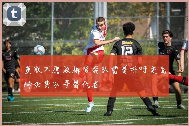 曼联不愿放梅努离队曹哥呼吁更高转会费以寻替代者